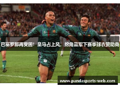 巴塞罗那再受困！皇马占上风，挖角蓝军下赛季球衣赞助商